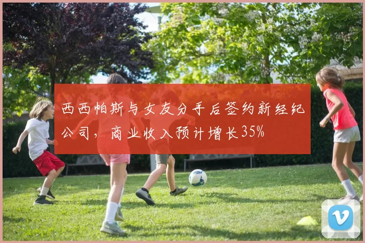 西西帕斯与女友分手后签约新经纪公司，商业收入预计增长35%