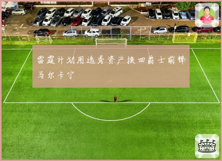 雷霆计划用选秀资产换回爵士前锋马尔卡宁