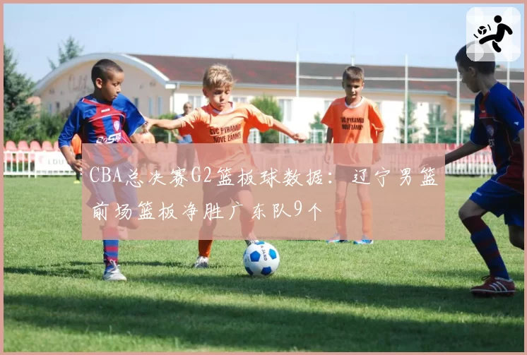 CBA总决赛G2篮板球数据：辽宁男篮前场篮板净胜广东队9个