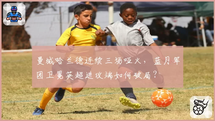曼城哈兰德连续三场哑火，蓝月军团卫冕英超进攻端如何破局？