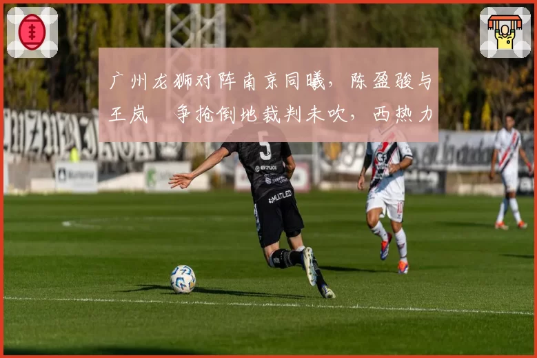 广州龙狮对阵南京同曦，陈盈骏与王岚嵚争抢倒地裁判未吹，西热力江质疑判罚合理吗？