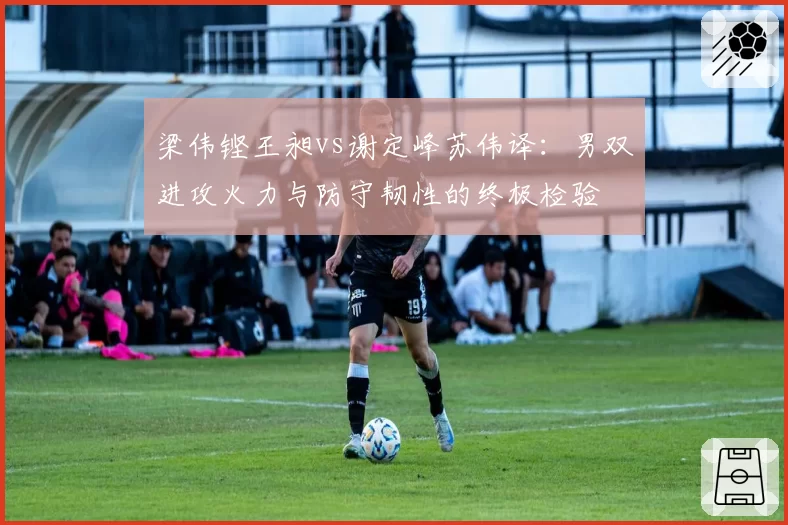 梁伟铿王昶vs谢定峰苏伟译:男双进攻火力与防守韧性的终极检验