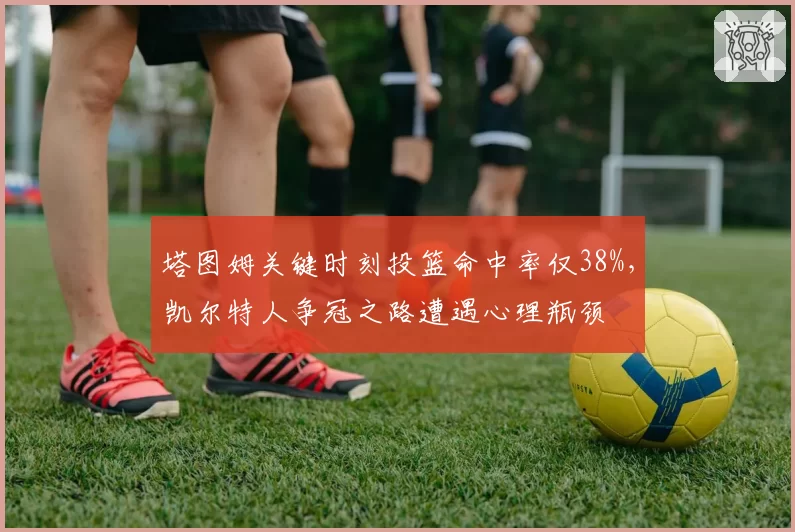 塔图姆关键时刻投篮命中率仅38%,凯尔特人争冠之路遭遇心理瓶颈