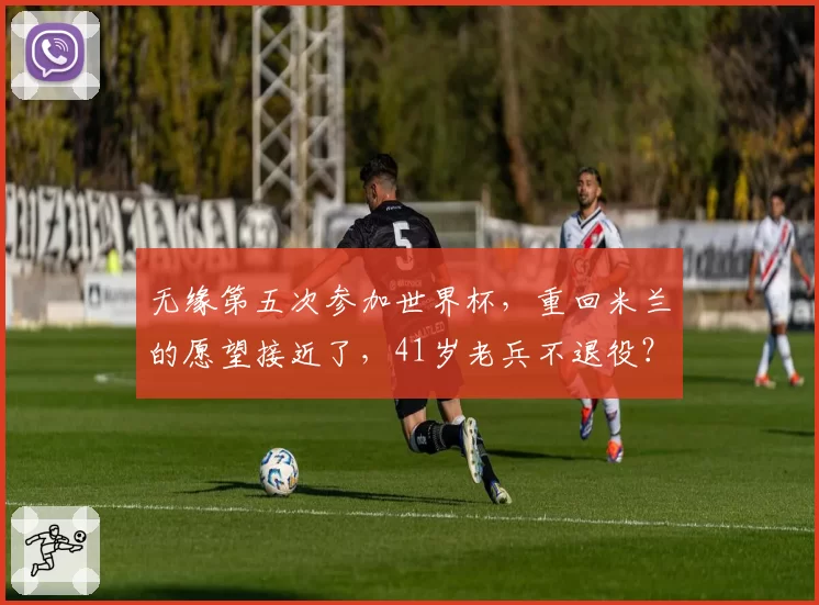 无缘第五次参加世界杯，重回米兰的愿望接近了，41岁老兵不退役？