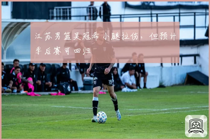 江苏男篮吴冠希小腿拉伤，但预计季后赛可回归