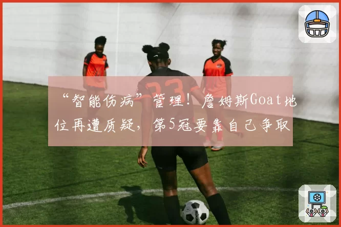 “智能伤病”管理!詹姆斯Goat地位再遭质疑,第5冠要靠自己争取