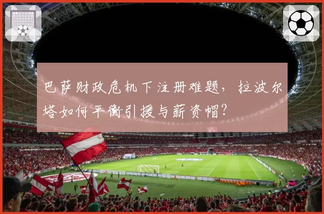 巴萨财政危机下注册难题，拉波尔塔如何平衡引援与薪资帽？
