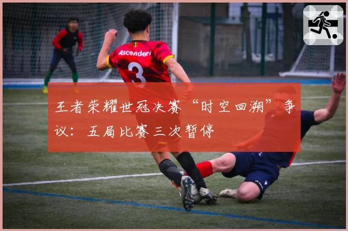 王者荣耀世冠决赛“时空回溯”争议：五局比赛三次暂停