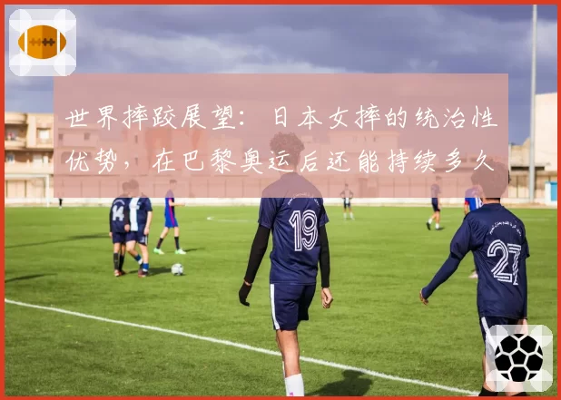 世界摔跤展望：日本女摔的统治性优势，在巴黎奥运后还能持续多久？