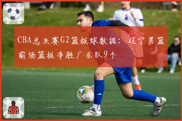 CBA总决赛G2篮板球数据：辽宁男篮前场篮板净胜广东队9个