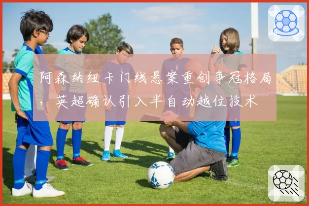 阿森纳纽卡门线悬案重创争冠格局，英超确认引入半自动越位技术