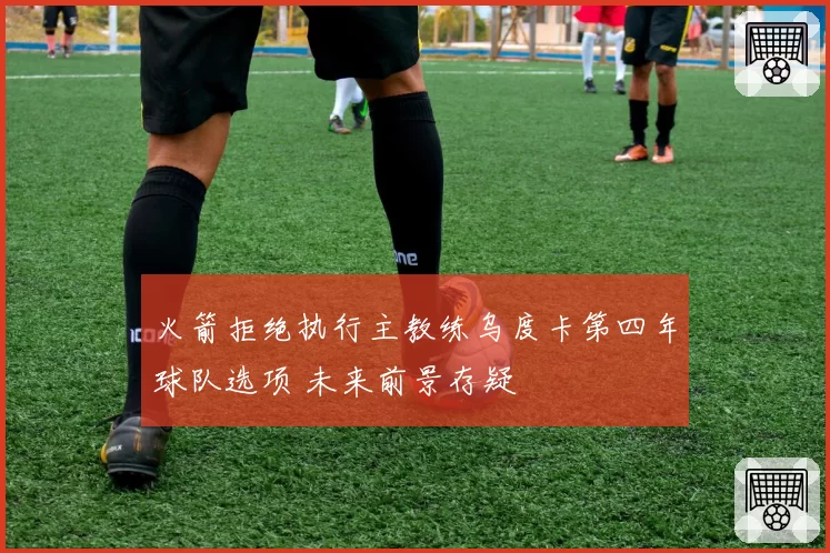 火箭拒绝执行主教练乌度卡第四年球队选项 未来前景存疑