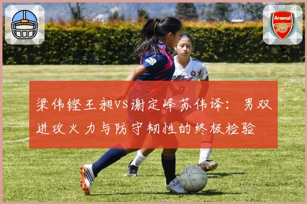 梁伟铿王昶vs谢定峰苏伟译:男双进攻火力与防守韧性的终极检验