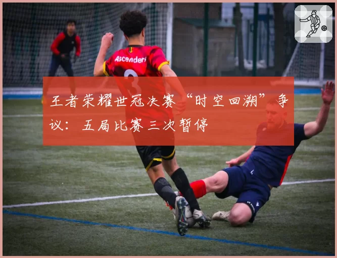 王者荣耀世冠决赛“时空回溯”争议：五局比赛三次暂停