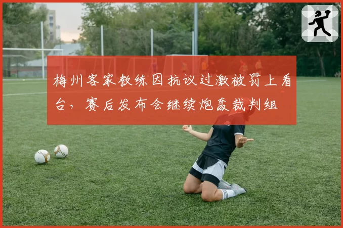梅州客家教练因抗议过激被罚上看台,赛后发布会继续炮轰裁判组