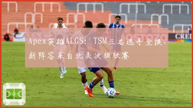 Apex英雄ALGS：TSM三名选手全换，新阵容来自北美次级联赛
