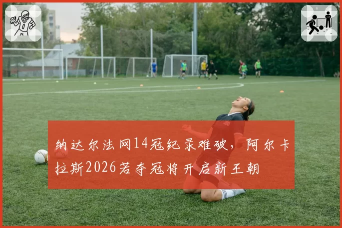 纳达尔法网14冠纪录难破，阿尔卡拉斯2026若夺冠将开启新王朝