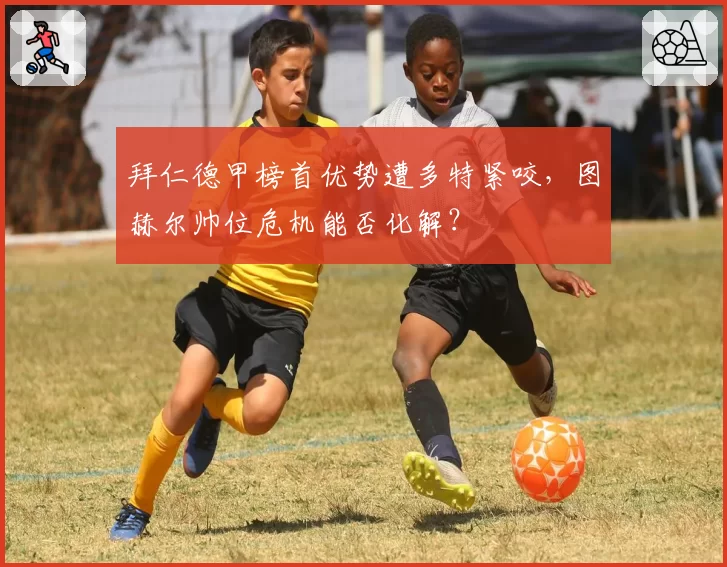 拜仁德甲榜首优势遭多特紧咬,图赫尔帅位危机能否化解?
