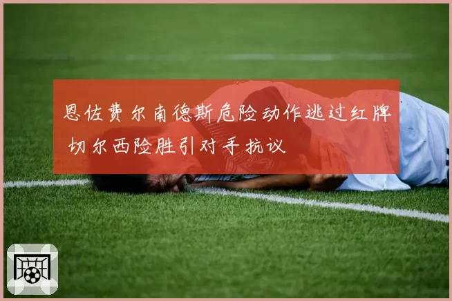 恩佐费尔南德斯危险动作逃过红牌 切尔西险胜引对手抗议