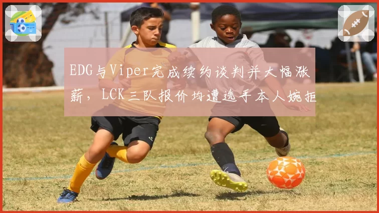 EDG与Viper完成续约谈判并大幅涨薪，LCK三队报价均遭选手本人婉拒