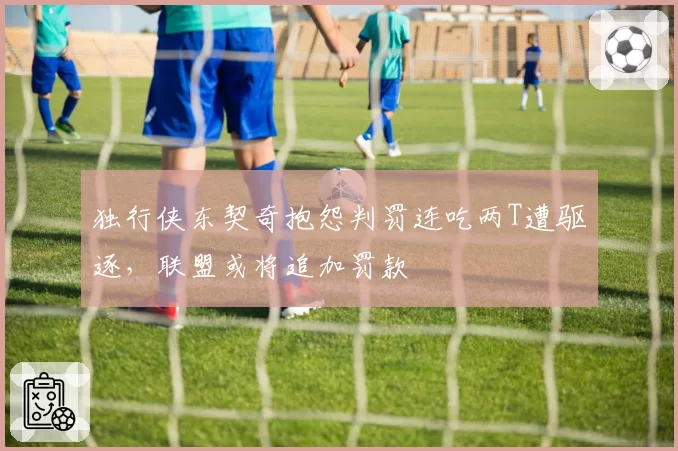 独行侠东契奇抱怨判罚连吃两T遭驱逐，联盟或将追加罚款