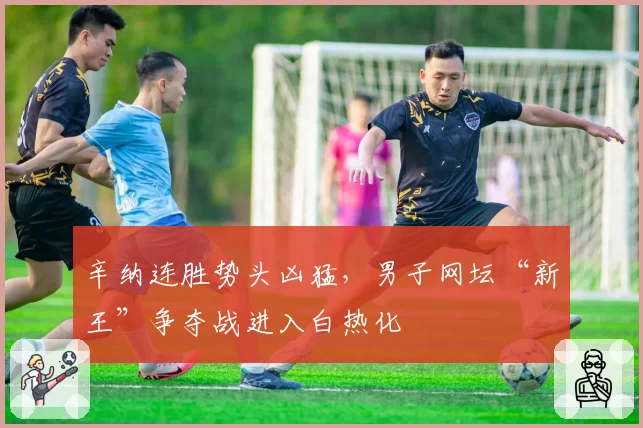 辛纳连胜势头凶猛，男子网坛“新王”争夺战进入白热化