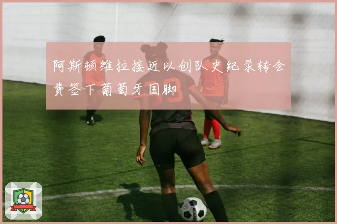 阿斯顿维拉接近以创队史纪录转会费签下葡萄牙国脚