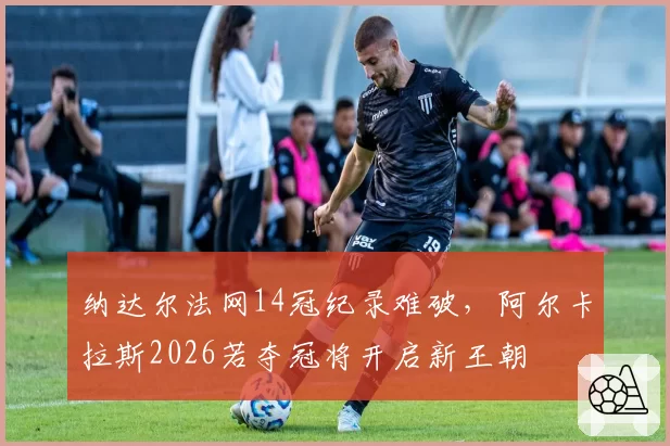 纳达尔法网14冠纪录难破，阿尔卡拉斯2026若夺冠将开启新王朝