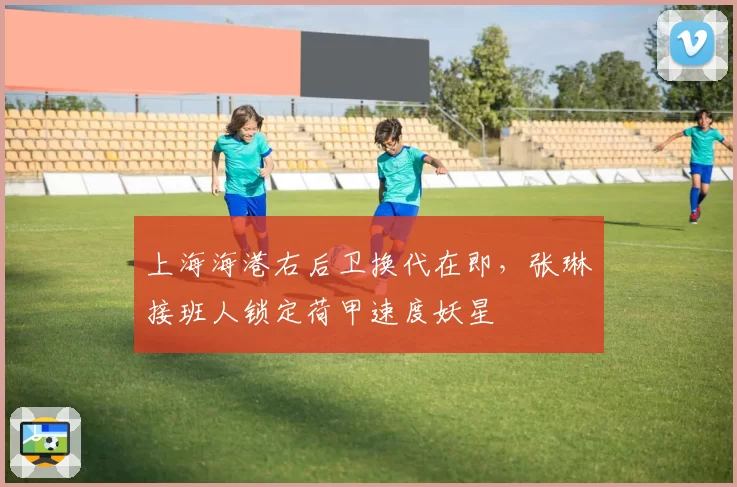 上海海港右后卫换代在即，张琳芃接班人锁定荷甲速度妖星