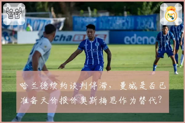 哈兰德续约谈判停滞,曼城是否已准备天价报价奥斯梅恩作为替代?