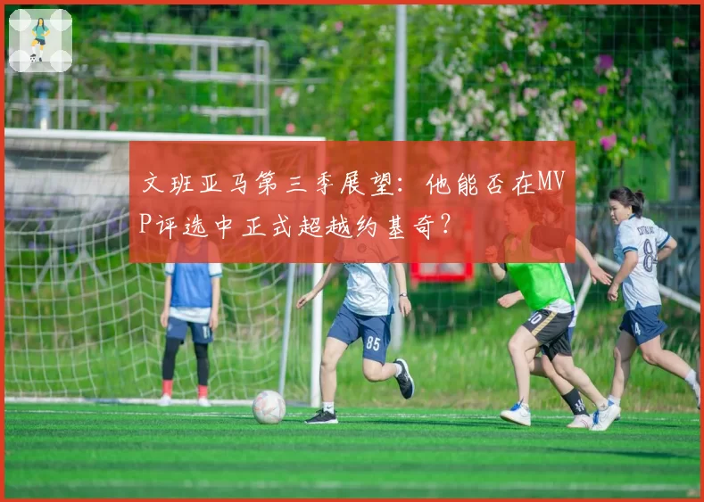 文班亚马第三季展望:他能否在MVP评选中正式超越约基奇?