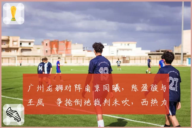 广州龙狮对阵南京同曦，陈盈骏与王岚嵚争抢倒地裁判未吹，西热力江质疑判罚合理吗？