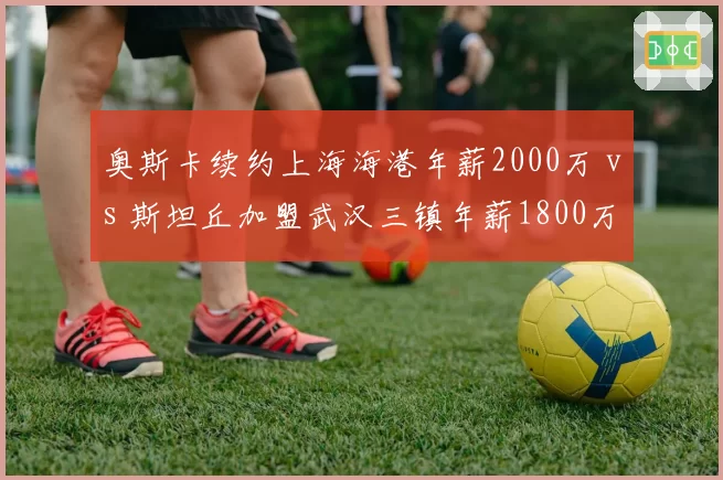 奥斯卡续约上海海港年薪2000万 vs 斯坦丘加盟武汉三镇年薪1800万，中场核心薪资博弈