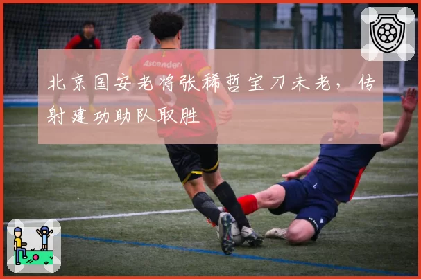 北京国安老将张稀哲宝刀未老,传射建功助队取胜