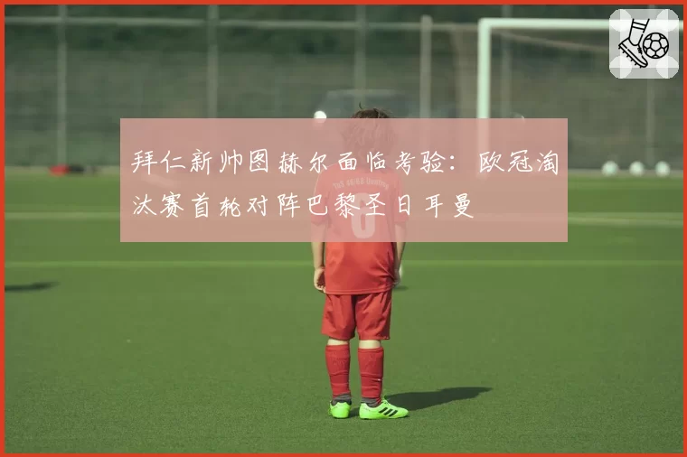 拜仁新帅图赫尔面临考验：欧冠淘汰赛首轮对阵巴黎圣日耳曼