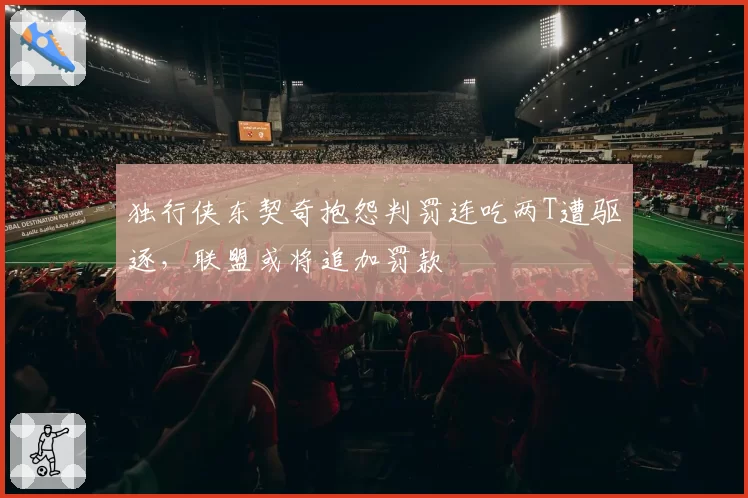 独行侠东契奇抱怨判罚连吃两T遭驱逐，联盟或将追加罚款