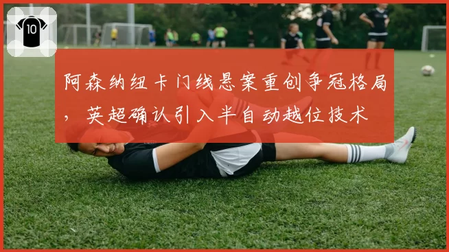阿森纳纽卡门线悬案重创争冠格局，英超确认引入半自动越位技术