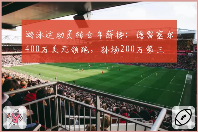游泳运动员转会年薪榜:德雷塞尔400万美元领跑,孙杨200万第三