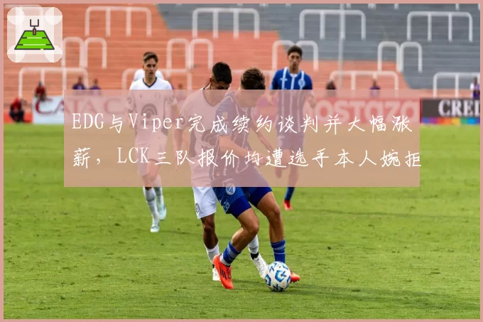 EDG与Viper完成续约谈判并大幅涨薪，LCK三队报价均遭选手本人婉拒