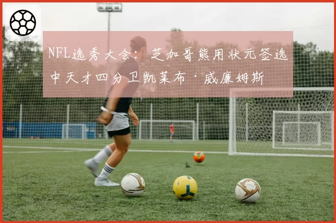 NFL选秀大会:芝加哥熊用状元签选中天才四分卫凯莱布·威廉姆斯