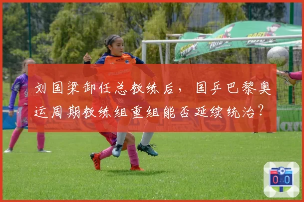 刘国梁卸任总教练后，国乒巴黎奥运周期教练组重组能否延续统治？