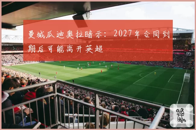 曼城瓜迪奥拉暗示:2027年合同到期后可能离开英超