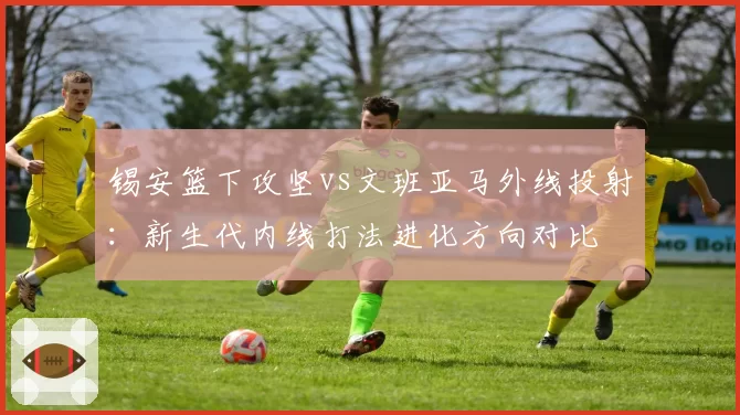 锡安篮下攻坚vs文班亚马外线投射：新生代内线打法进化方向对比