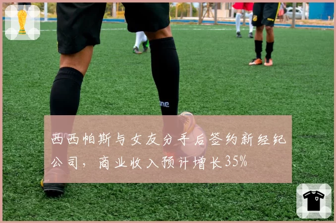 西西帕斯与女友分手后签约新经纪公司，商业收入预计增长35%