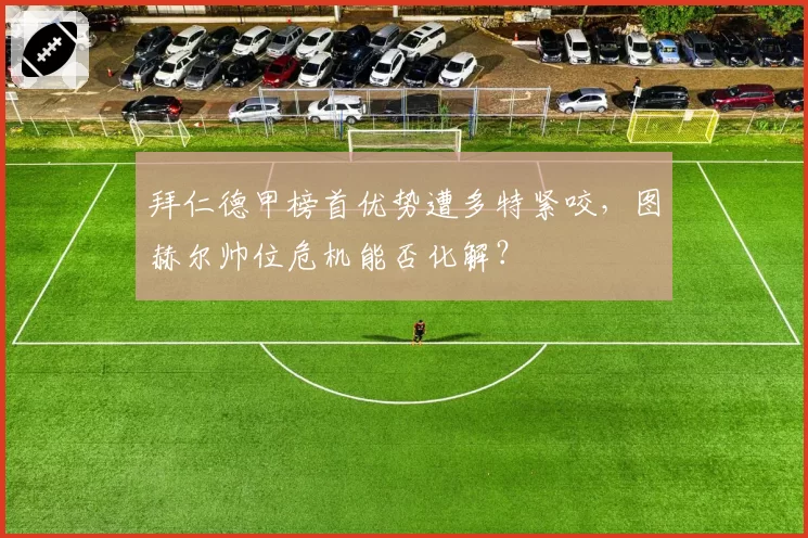 拜仁德甲榜首优势遭多特紧咬,图赫尔帅位危机能否化解?