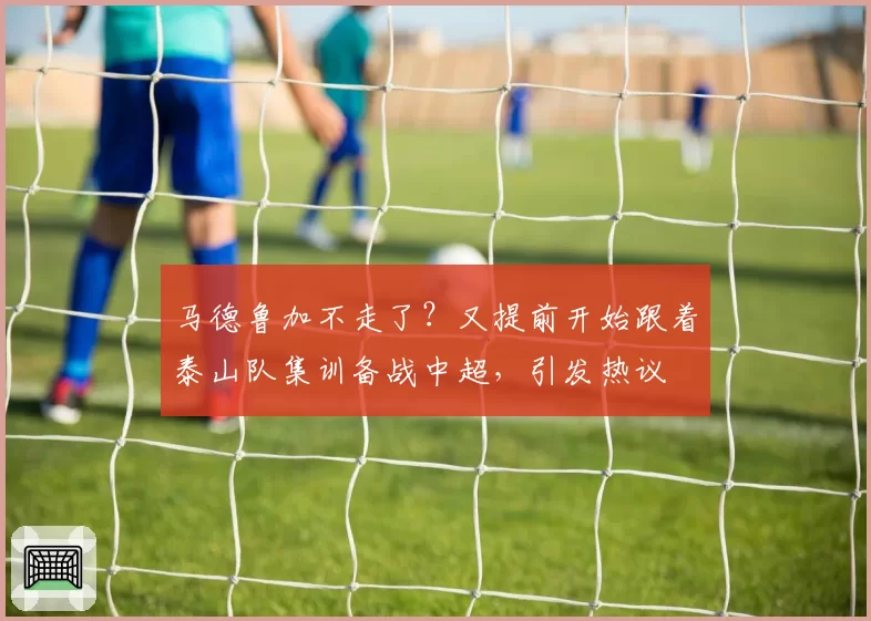 马德鲁加不走了？又提前开始跟着泰山队集训备战中超，引发热议