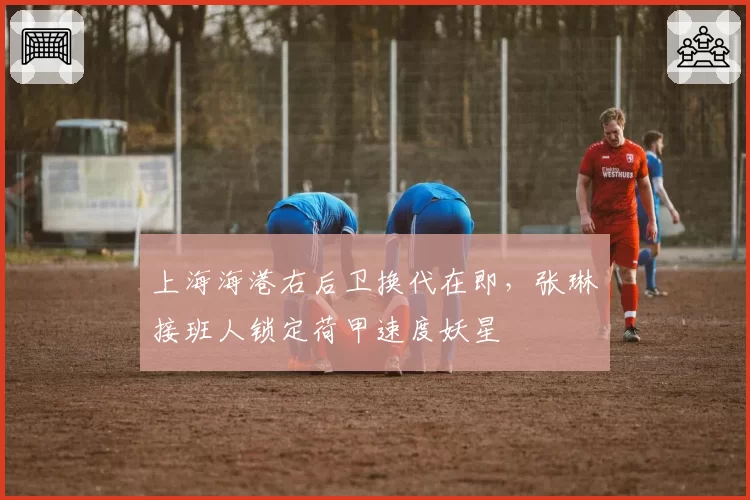 上海海港右后卫换代在即，张琳芃接班人锁定荷甲速度妖星