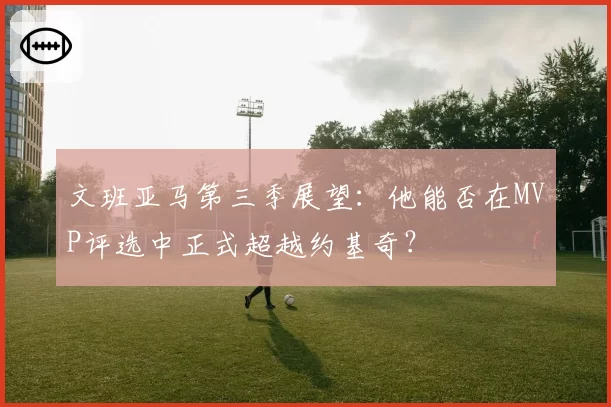 文班亚马第三季展望:他能否在MVP评选中正式超越约基奇?