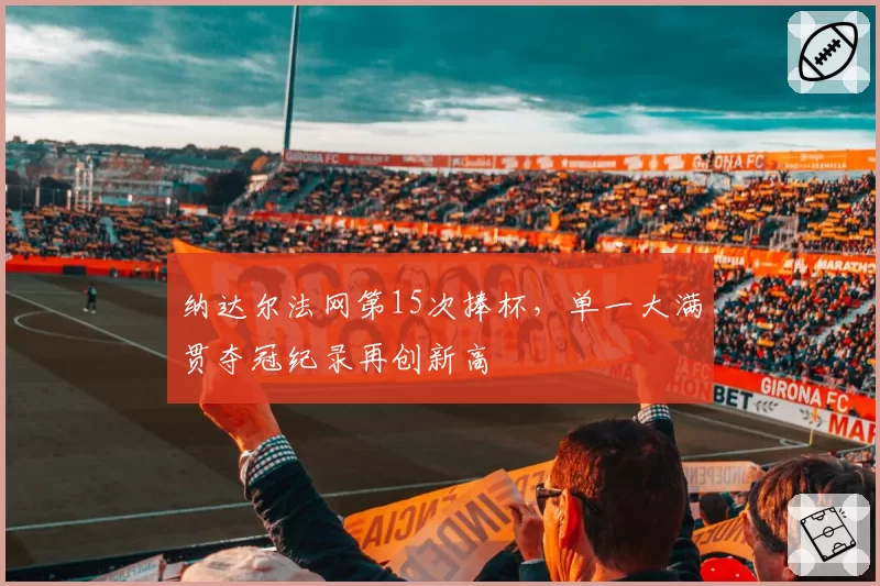 纳达尔法网第15次捧杯，单一大满贯夺冠纪录再创新高