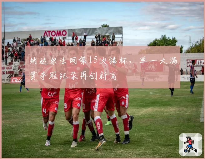 纳达尔法网第15次捧杯，单一大满贯夺冠纪录再创新高